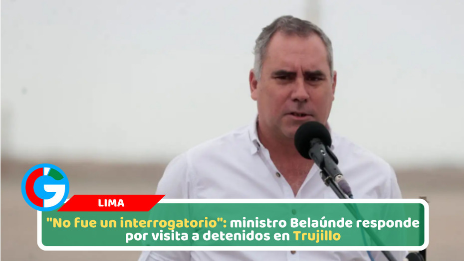 "No fue un interrogatorio": ministro Belaúnde responde por visita a detenidos en Trujillo